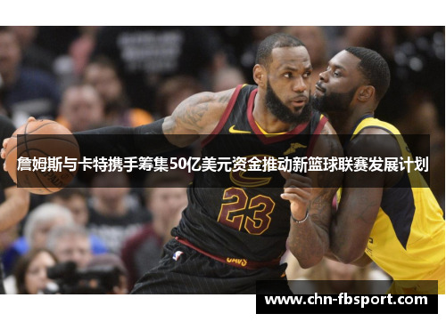 詹姆斯与卡特携手筹集50亿美元资金推动新篮球联赛发展计划