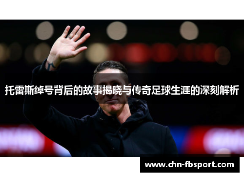 托雷斯绰号背后的故事揭晓与传奇足球生涯的深刻解析