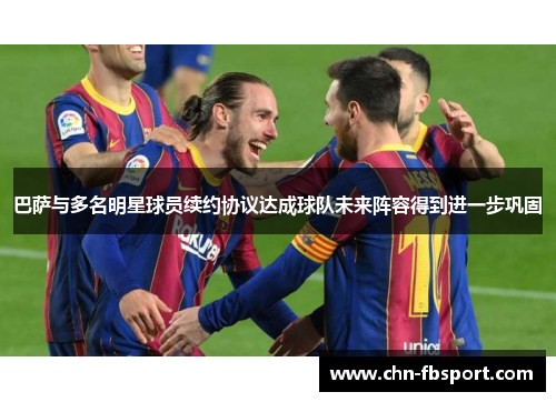 巴萨与多名明星球员续约协议达成球队未来阵容得到进一步巩固 巴萨与多名明星球员续约协议达成球队未来阵容得到进一步巩固