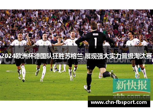 2024欧洲杯德国队狂胜苏格兰 展现强大实力晋级淘汰赛 2024欧洲杯德国队狂胜苏格兰 展现强大实力晋级淘汰赛