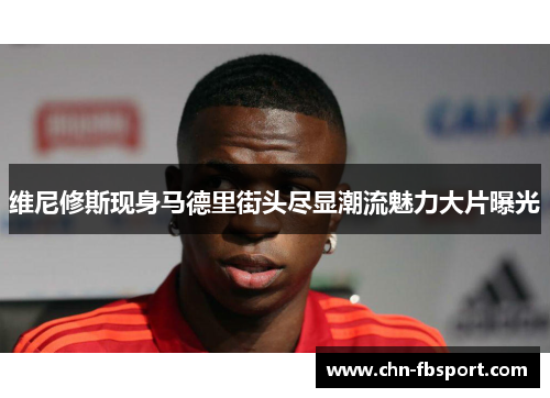 维尼修斯现身马德里街头尽显潮流魅力大片曝光